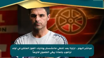 مباشر اليوم.. أرتيتا بعد تخطي مانشستر يونايتد: الفوز المتكرر في أولد ترافورد ولماذا يبقى الطموح قائماً